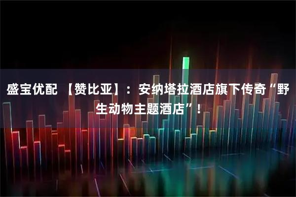 盛宝优配 【赞比亚】：安纳塔拉酒店旗下传奇“野生动物主题酒店”！