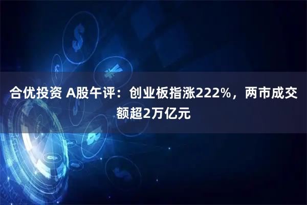 合优投资 A股午评:创业板指涨222%,两市成交额超2万亿元