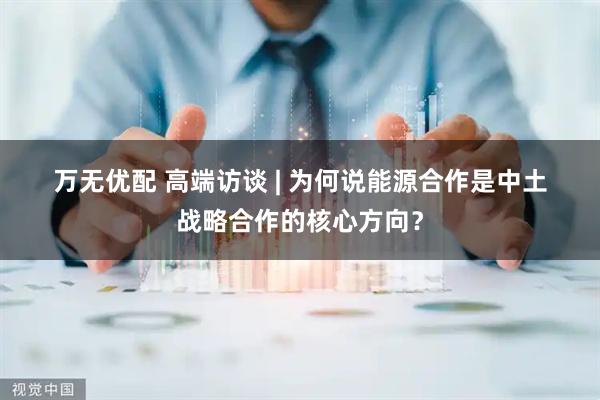 万无优配 高端访谈 | 为何说能源合作是中土战略合作的核心方向？