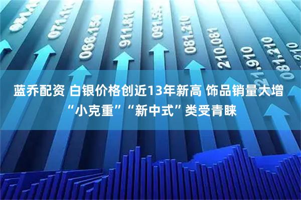蓝乔配资 白银价格创近13年新高 饰品销量大增 “小克重”“新中式”类受青睐