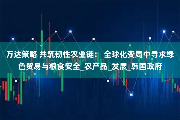 万达策略 共筑韧性农业链: 全球化变局中寻求绿色贸易与粮食安全_农产品_发展_韩国政府