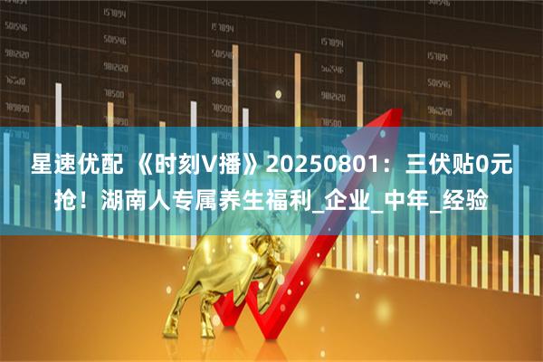 星速优配 《时刻V播》20250801：三伏贴0元抢！湖南人专属养生福利_企业_中年_经验