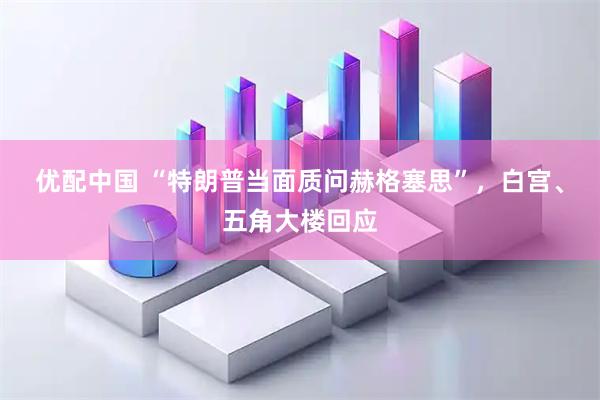 优配中国 “特朗普当面质问赫格塞思”，白宫、五角大楼回应
