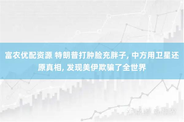 富农优配资源 特朗普打肿脸充胖子, 中方用卫星还原真相, 发现美伊欺骗了全世界