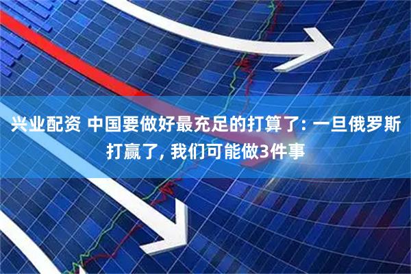 兴业配资 中国要做好最充足的打算了: 一旦俄罗斯打赢了, 我们可能做3件事