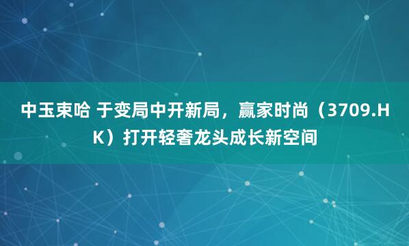 中玉束哈 于变局中开新局，赢家时尚（3709.HK）打开轻奢龙头成长新空间